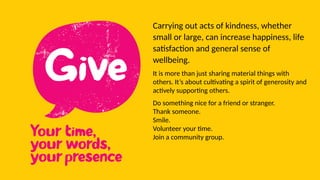 Carrying out acts of kindness, whether
small or large, can increase happiness, life
satisfaction and general sense of
wellbeing.
It is more than just sharing material things with
others. It’s about cultivating a spirit of generosity and
actively supporting others.
Do something nice for a friend or stranger.
Thank someone.
Smile.
Volunteer your time.
Join a community group.
 