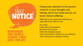 Paying more attention to the present
moment, to your thoughts and
feelings and to the world around, can
boost mental wellbeing.
Reflecting on your experiences will help you
appreciate what matters to you.
Be curious.
Catch sight of the beautiful.
Remark on the unusual.
Notice the changing seasons.
Savour the moment, whether you are walking to
work, eating lunch or talking to friends.
 
