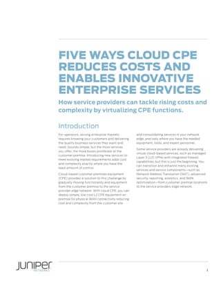 Five Ways Cloud CPE
Reduces Costs and
Enables Innovative
Enterprise Services
How service providers can tackle rising costs and
complexity by virtualizing CPE functions.

Introduction
For operators, serving enterprise markets
requires knowing your customers and delivering
the quality business services they want and
need. Sounds simple, but the more services
you offer, the more boxes proliferate at the
customer premise. Introducing new services to
meet evolving market requirements adds cost
and complexity exactly where you have the
least amount of control.
Cloud-based customer premises equipment
(CPE) provides a solution to this challenge by
gradually moving functionality and equipment
from the customer premise to the service
provider edge network. With cloud CPE, you can
deploy simple, low cost L2 CPE equipment on
premise for physical WAN connectivity reducing
cost and complexity from the customer site

and consolidating services in your network
edge, precisely where you have the needed
equipment, tools, and expert personnel.
Some service providers are already delivering
virtual cloud-based services, such as managed
Layer 3 (L3) VPNs with integrated firewall
capabilities, but this is just the beginning. You
can transition and enhance many existing
services and service components—such as
Network Address Translation (NAT), advanced
security, reporting, analytics, and WAN
optimization—from customer premise locations
to the service providers edge network.

1

 