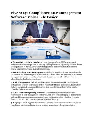 Five Ways Compliance ERP Management
Software Makes Life Easier
1. Automated regulatory updates: Learn how compliance ERP management
software automates the process of tracking and implementing regulatory changes. Learn
the importance of staying up to date with regulations and how automation ensures
timely compliance without manual intervention.
2. Optimized documentation process: Highlight how the software streamlines the
documentation process required for compliance. Learn about features such as document
management, version control, and automated document workflows that reduce the
administrative burden for your team.
3. Risk management and mitigation: Learn how compliance ERP management
software can help you identify and reduce risks related to non-compliance. Learn about
features such as risk assessment tools, real-time monitoring, and alerts that enable
proactive risk management.
4. Audit trail and reporting features: Explain the importance of audit trail
functionality in ERP management software. Learn how detailed logging of transactions
and activities provides transparency and eases audit preparation. Highlight reporting
features that help you create compliance reports efficiently.
5. Employee training and awareness: Learn how software can facilitate employee
compliance training and awareness programs. Learn about e-learning modules,
 