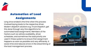 Automation of Load
Assignments
Long since ended is the time when this process
involved laying loads to the respective driver.
Modern dispatch solutions e.g. iTruck Dispatch, get
this done through very fine algorithms for
automated load assignments. Members of the
Factors such as vehicle availability, driver
schedules, and sometimes the load priority are
used in these systems to ensure that assignment
happens as soon as possible and very efficiently. It
saves time and reduces errors in the streamlining of
the load management process.
 