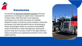 Conclusion
Incorporating advanced dispatch solutions into your
operations is no longer an option but a necessity for
modern fleets. With tools like iTruck Dispatch,
businesses can harness the power of a reliable
dispatch tracker to improve communication, automate
processes, and optimize performance. By leveraging
these technologies, fleets can achieve unparalleled
levels of efficiency in load management, paving the
way for long-term success. Invest in the right solutions
today and watch your operations transform into a well-
oiled machine.
 