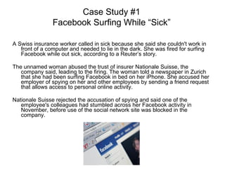 A Swiss insurance worker called in sick because she said she couldn't work in front of a computer and needed to lie in the dark. She was fired for surfing Facebook while out sick, according to a Reuter’s story. The unnamed woman abused the trust of insurer Nationale Suisse, the company said, leading to the firing. The woman told a newspaper in Zurich that she had been surfing Facebook in bed on her iPhone. She accused her employer of spying on her and other employees by sending a friend request that allows access to personal online activity. Nationale Suisse rejected the accusation of spying and said one of the employee's colleagues had stumbled across her Facebook activity in November, before use of the social network site was blocked in the company. Case Study #1 Facebook Surfing While “Sick” 