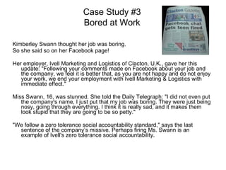 Kimberley Swann thought her job was boring.  So she said so on her Facebook page! Her employer, Ivell Marketing and Logistics of Clacton, U.K., gave her this update: "Following your comments made on Facebook about your job and the company, we feel it is better that, as you are not happy and do not enjoy your work, we end your employment with Ivell Marketing & Logistics with immediate effect." Miss Swann, 16, was stunned. She told the Daily Telegraph: "I did not even put the company's name, I just put that my job was boring. They were just being nosy, going through everything. I think it is really sad, and it makes them look stupid that they are going to be so petty." "We follow a zero tolerance social accountability standard," says the last sentence of the company’s missive. Perhaps firing Ms. Swann is an example of Ivell's zero tolerance social accountability.  Case Study #3 Bored at Work 