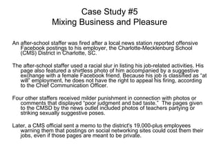 An after-school staffer was fired after a local news station reported offensive Facebook postings to his employer, the Charlotte-Mecklenburg School (CMS) District in Charlotte, SC.  The after-school staffer used a racial slur in listing his job-related activities. His page also featured a shirtless photo of him accompanied by a suggestive exchange with a female Facebook friend. Because his job is classified as “at will” employment, he does not have the right to appeal his firing, according to the Chief Communication Officer.  Four other staffers received milder punishment in connection with photos or comments that displayed “poor judgment and bad taste.”  The pages given to the CMSD by the news outlet included photos of teachers partying or striking sexually suggestive poses. Later, a CMS official sent a memo to the district's 19,000-plus employees warning them that postings on social networking sites could cost them their jobs, even if those pages are meant to be private. Case Study #5 Mixing Business and Pleasure 