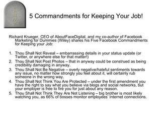 Richard Krueger, CEO of AboutFaceDigital, and my co-author of Facebook Marketing for Dummies (Wiley) shares his Five Facebook Commandments for Keeping your Job: 1. Thou Shall Not Reveal – embarrassing details in your status update (or Twitter, or anywhere else for that matter!) 2. Thou Shall Not Post Photos – that in anyway could be construed as being credibility damaging in anyway. 3. Thou Shall Not Be Negative – overly negative/hateful sentiments towards any issue, no matter how strongly you feel about it, will certainly rub someone in the wrong way. 4. Thou Shall Not Think You Are Protected – under the first amendment you have the right to say what you believe via blogs and social networks, but your employer is free to fire you for just about any reason. 5. Thou Shall Not Think They Are Not Listening – big brother is most likely watching you, as 66% of bosses monitor employees’ Internet connections. The 5 Commandments for Keeping Your Job! 