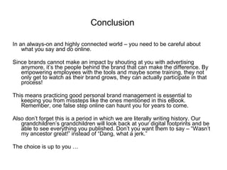 In an always-on and highly connected world – you need to be careful about what you say and do online.  Since brands cannot make an impact by shouting at you with advertising anymore, it’s the people behind the brand that can make the difference. By empowering employees with the tools and maybe some training, they not only get to watch as their brand grows, they can actually participate in that process! This means practicing good personal brand management is essential to keeping you from missteps like the ones mentioned in this eBook. Remember, one false step online can haunt you for years to come.  Also don’t forget this is a period in which we are literally writing history. Our grandchildren’s grandchildren will look back at your digital footprints and be able to see everything you published. Don’t you want them to say – “Wasn’t my ancestor great!” instead of “Dang, what a jerk.” The choice is up to you … Conclusion 