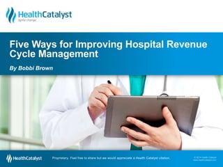 © 2014 Health Catalyst
www.healthcatalyst.comProprietary. Feel free to share but we would appreciate a Health Catalyst citation.
© 2014 Health Catalyst
www.healthcatalyst.com
Proprietary. Feel free to share but we would appreciate a Health Catalyst citation.
Five Ways for Improving Hospital Revenue
Cycle Management
By Bobbi Brown
 