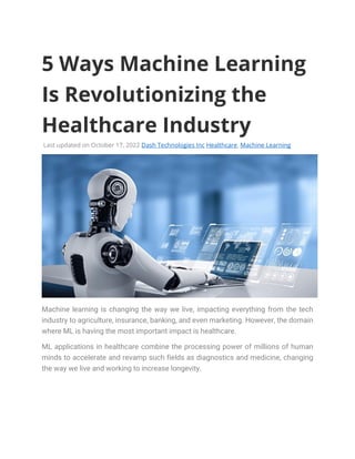 5 Ways Machine Learning
Is Revolutionizing the
Healthcare Industry
Last updated on October 17, 2022 Dash Technologies Inc Healthcare, Machine Learning
Machine learning is changing the way we live, impacting everything from the tech
industry to agriculture, insurance, banking, and even marketing. However, the domain
where ML is having the most important impact is healthcare.
ML applications in healthcare combine the processing power of millions of human
minds to accelerate and revamp such fields as diagnostics and medicine, changing
the way we live and working to increase longevity.
 