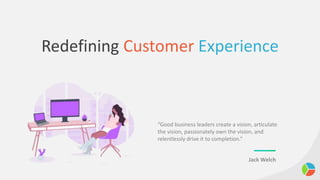 Redefining Customer Experience
“Good business leaders create a vision, articulate
the vision, passionately own the vision, and
relentlessly drive it to completion.”
Jack Welch
 