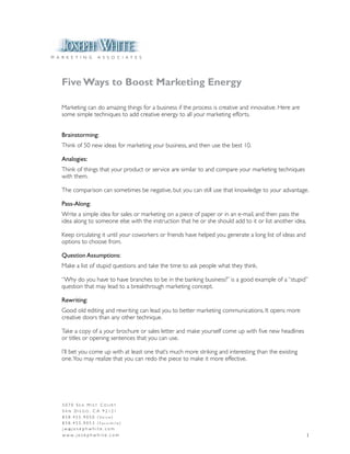 M A R K E T I N G         A S S O C I A T E S




    Five Ways to Boost Marketing Energy

    Marketing can do amazing things for a business if the process is creative and innovative. Here are
    some simple techniques to add creative energy to all your marketing efforts.


    Brainstorming:
    Think of 50 new ideas for marketing your business, and then use the best 10.

    Analogies:
    Think of things that your product or service are similar to and compare your marketing techniques
    with them.

    The comparison can sometimes be negative, but you can still use that knowledge to your advantage.

    Pass-Along:
    Write a simple idea for sales or marketing on a piece of paper or in an e-mail, and then pass the
    idea along to someone else with the instruction that he or she should add to it or list another idea.

    Keep circulating it until your coworkers or friends have helped you generate a long list of ideas and
    options to choose from.

    Question Assumptions:
    Make a list of stupid questions and take the time to ask people what they think.

    “Why do you have to have branches to be in the banking business?” is a good example of a “stupid”
    question that may lead to a breakthrough marketing concept.

    Rewriting:
    Good old editing and rewriting can lead you to better marketing communications. It opens more
    creative doors than any other technique.

    Take a copy of a your brochure or sales letter and make yourself come up with five new headlines
    or titles or opening sentences that you can use.

    I’ll bet you come up with at least one that’s much more striking and interesting than the existing
    one. You may realize that you can redo the piece to make it more effective.




    5070 Sea MiSt Court
    San Diego, Ca 92121
    8 5 8 . 4 5 5 . 9 0 5 0 ( Vo i c e )
    858.455.9053 (Facsimile)
    j w @j o s e p h w h i t e . c o m
    w w w. j o s e p h w h i t e . c o m                                                                    1
 