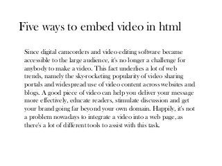 Five ways to embed video in html
 Since digital camcorders and video editing software became
 accessible to the large audience, it's no longer a challenge for
 anybody to make a video. This fact underlies a lot of web
 trends, namely the sky-rocketing popularity of video sharing
 portals and widespread use of video content across websites and
 blogs. A good piece of video can help you deliver your message
 more effectively, educate readers, stimulate discussion and get
 your brand going far beyond your own domain. Happily, it's not
 a problem nowadays to integrate a video into a web page, as
 there's a lot of different tools to assist with this task.
 