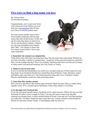 Five ways to find a dog name you love
By: Chryssa Rich
For Pets Best Insurance

Congratulations, you‟ve just come home
with a brand new dog! Before you even
look into a pet insurance plan for him,
you‟ll have to find the perfect name.

For some reason, people seem to have
more trouble coming up with boy dog
names than they do girl names. In fact, the
top five male dog names on almost any
list are cute but pretty ordinary. Chances
are you want something more original
than “Max”. (No offense to those who
love classic names!) Here‟s how to get
some inspiration.

1. Remember the moment you adopted him
Think about when and where you found your dog. Was the street name interesting? Whether he
was from a breeder, a shelter or running loose– would any of the associated names be a good fit?
How was the weather that day? Was it on a holiday? Questions like these can lead you to unique
or funny names with personal meaning, like Cole, Sunny or Turkey.

2. Think of your favorite cities
If you‟ve traveled and found places you really love, consider using one of those names for your
dog. Some of our Facebook friends have named their dogs Holbrook, Cutler, Brooklyn, Aspen
and Dallas, after cities they love. One friend named her dogs after rivers in Ireland. London,
Phoenix and Hamilton would also make proud dog names.

3. Name him after another animal
Does your new pup behave like another type of animal? Maybe he hops, hides, or makes funny
squeaky noises. If so, consider names like Bunny, Turtle, Bear, Birdie or even Kitty.

4. Go through your Facebook lists
If you like giving pets people names, Facebook can be a great resource. Where else can you find
thousands of names in just a couple of clicks? You may not want to name your dog after
someone you already know, so poke around friends-of-friend‟s lists and see if you find anything
you really like. I‟ll admit I found my dog‟s name that way. I asked a friend to read through her
friends list and when I heard “Jayda”, it immediately made my short list.



Pet insurance plans are underwritten by Independence American Insurance Company. SS-ART4-0212-IAIC/AICC
 