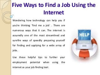 Five Ways to Find a Job Using the
Internet
Wondering how technology can help you if
you’re thinking ‘find me a job’ . There are
numerous ways that it can. The internet is
assuredly one of the most streamlined and
surefire ways of speedily preparing yourself
for finding and applying for a wide array of
jobs.
Use these helpful tips to further your
employment potential when using the
internet as your job finding tool.
 