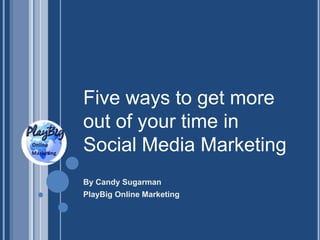 Five ways to get more
out of your time in
Social Media Marketing
By Candy Sugarman
PlayBig Online Marketing
 