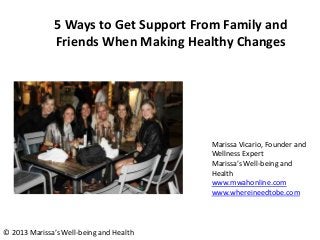 5 Ways to Get Support From Family and
Friends When Making Healthy Changes
Marissa Vicario, Founder and
Wellness Expert
Marissa’s Well-being and
Health
www.mwahonline.com
www.whereineedtobe.com
© 2013 Marissa’s Well-being and Health
 