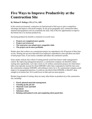 Five Ways to Improve Productivity at the Construction Site<br />By  HYPERLINK quot;
http://www.masoncontractors.org/author/michael-p-rollage-cpa-cva-abv/quot;
  quot;
Michael P. Rollage, CPA, CVA, ABVquot;
 Michael P. Rollage, CPA, CVA, ABV <br />In the current environment, contractors are hard pressed to find ways to gain a competitive advantage and improve slim profit margins. In any given geographic area, construction labor, material and equipment costs are essentially the same. One of the few opportunities to improve the bottom line is to increase productivity. Increasing productivity benefits a contractor in several ways: <br />Projects are completed more quickly<br />Project cost is lowered <br />The contractor can submit more competitive bids <br />The project can be more profitable<br />Studies show that workers on a construction project are unproductive for 50 percent of their time on site. Waiting eats up more than half of an employee's unproductive time and about one-third of total project time. It can wreck a schedule and reduce the contractor's profits. Some studies indicate that a third of waiting periods result from factors under management's control. By improving management practices, a construction company can therefore reduce waiting time significantly. Let's take a look at a $1 million construction project, for which direct labor costs typically account for about $400,000. Labor that is unproductive half the time costs the construction company $200,000, with nothing to show for it. If a construction company could improve its management practices, it could see one-third of that $200,000, or $66,667, drop straight to its bottom line. Or it could lower its bids and win more projects. Besides long periods of waiting, there are many other drains on productivity at the construction site, including: <br />Poorly planned materials management <br />Cleaning up the job site <br />Materials waste and theft <br />Accidents <br />Substance abuse <br />Redoing substandard work and completing client punch lists<br />Improving site productivity is easy to pose as a strategic objective, but not so easy to achieve given the complexity of the construction process. There are five major ways, however, that a construction company can improve its productivity: <br />1. Analyze the entire construction process in detail.<br />A construction company should analyze each phase of its process to determine what the barriers are to improving productivity. It should begin by measuring key factors and setting benchmarks and goals for improvement. For example, the company can carefully observe the percentage of productive and nonproductive time at a site. By comparing projects, the company can determine why one project was more productive than the other. For instance, perhaps productivity always slides when a certain piece of equipment is used. The company can set a goal for using the equipment more efficiently, and then provide the training the crew needs to reach the goal. <br />2. Do better planning.<br />There will never be a magic solution that eliminates all work changes, but better planning will mitigate the impact of work changes and also eliminate the unnecessary waits that result from imprecise planning. For example, if you don't order material to arrive at the date it is needed, the crew will be forced to wait until the material arrives. But just to say we need to do better planning isn't good enough. You also need to develop a measurement for determining how accurate the current planning process is, plus develop a realistic benchmark for improvement. <br />3. Train your supervisors and the crew.<br />An important key to improving productivity is to train the crew � especially construction supervisors, whose knowledge and skills can make or break a project � in sound management principles and techniques. Construction companies rarely hesitate to train employees in specific skills such as how to operate a new piece of equipment. The benefit of training is measurable almost immediately: the employee is more productive as soon as he has mastered the new skill. Training in how to improve productivity is no different. Supervisor training should be specifically related to how to improve productivity at the job site. Supervisors must be trained to look at the job not on a day-to-day basis, but as a work process with many discrete steps that must be completed over an extended, if limited, period of time. You should also explain what productivity means to all employees and show them how increased productivity leads to fewer hassles and greater profits. Once you have identified new, more productive ways of doing something, make sure everyone involved understands the change and why it is being implemented. Productivity training should always stress that the most productive workplaces are always the safest and produce the highest quality work, since accidents and rework are major drains on productivity. <br />4. Employ new technologies.<br />New technologies such as scheduling software and more efficient equipment can yield an immediate return on investment in increased productivity. Studies show that the construction industry spends fewer dollars for research and development than any other industries in the United States. The technological explosion that has revolutionized the U.S. has so far only affected the very largest construction companies. In implementing new technology, construction companies should learn from the mistakes made in other industries. Too often, companies have attempted to implement new technologies and equipment literally overnight, leading to a cataclysm of change that disorients and discourages workers. We suggest that construction companies take a gradualist approach, introducing first the new software or equipment that will have the most immediate positive impact. Make sure the training that you provide in new technologies not only details how to use the technology, but also how the company and the workers will benefit from it. <br />5. Communicate that increasing productivity is everyone's job.<br />No one knows how to do a job better than the person doing it. A construction company should therefore enlist all of its workers in the search for greater productivity. The company should communicate explicitly that suggestions are welcomed and should consider some type of reward system for suggestions that increase productivity. One effect of involving the workers in improving productivity is that they will come to look on the goal as making progress, not finding blame. This brief review of how to improve productivity may make the task of improvement seem daunting to the average general contracting company. Typically construction companies enlist construction productivity consultants to help them improve. The consultant has a wealth of experience in the construction industry to draw upon in addressing the specific needs of the company, as well as a methodology for identifying and addressing the barriers to increased productivity. The consultant understands both the best industry practices and the current construction technologies that can improve productivity. Perhaps most important, the consultant can provide the supervisor and crew with the training that will yield the greatest productivity improvements. <br />About the Author<br />Michael P. Rollage is a principal in McCrory & McDowell, a Pittsburgh accounting and consulting firm, where he heads the firm's construction industry practice. He has more than 30 years of experience in the construction industry, including more than a decade as a controller and CFO for two major construction companies.<br />