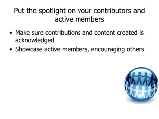 Put the spotlight on your contributors and active members Make sure contributions and content created is acknowledged Showcase active members, encouraging others  
