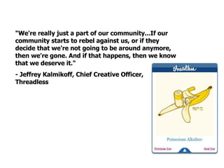 "We're really just a part of our community...If our community starts to rebel against us, or if they decide that we're not going to be around anymore, then we're gone. And if that happens, then we know that we deserve it."  - Jeffrey Kalmikoff, Chief Creative Officer, Threadless 