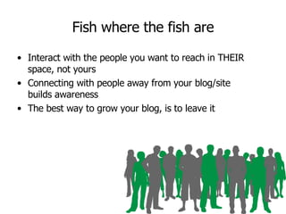 Fish where the fish are Interact with the people you want to reach in THEIR space, not yours Connecting with people away from your blog/site builds awareness The best way to grow your blog, is to leave it 