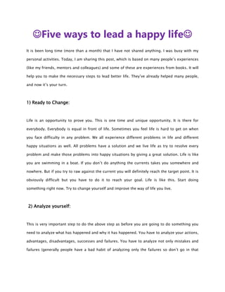 Five ways to lead a happy life
It is been long time (more than a month) that I have not shared anything. I was busy with my

personal activities. Today, I am sharing this post, which is based on many people’s experiences

(like my friends, mentors and colleagues) and some of these are experiences from books. It will

help you to make the necessary steps to lead better life. They’ve already helped many people,

and now it’s your turn.



1) Ready to Change:



Life is an opportunity to prove you. This is one time and unique opportunity. It is there for

everybody. Everybody is equal in front of life. Sometimes you feel life is hard to get on when

you face difficulty in any problem. We all experience different problems in life and different

happy situations as well. All problems have a solution and we live life as try to resolve every

problem and make those problems into happy situations by giving a great solution. Life is like

you are swimming in a boat. If you don’t do anything the currents takes you somewhere and

nowhere. But if you try to raw against the current you will definitely reach the target point. It is

obviously difficult but you have to do it to reach your goal. Life is like this. Start doing

something right now. Try to change yourself and improve the way of life you live.



2) Analyze yourself:



This is very important step to do the above step as before you are going to do something you

need to analyze what has happened and why it has happened. You have to analyze your actions,

advantages, disadvantages, successes and failures. You have to analyze not only mistakes and

failures (generally people have a bad habit of analyzing only the failures so don’t go in that
 