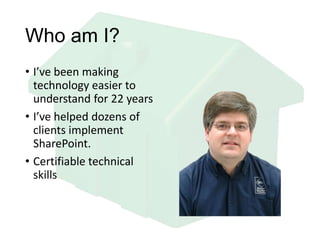 Who am I?
• I’ve been making
technology easier to
understand for 22 years
• I’ve helped dozens of
clients implement
SharePoint.
• Certifiable technical
skills
 