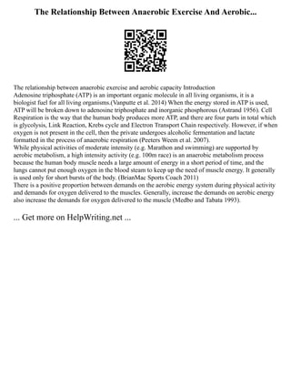 The Relationship Between Anaerobic Exercise And Aerobic...
The relationship between anaerobic exercise and aerobic capacity Introduction
Adenosine triphosphate (ATP) is an important organic molecule in all living organisms, it is a
biologist fuel for all living organisms.(Vanputte et al. 2014) When the energy stored in ATP is used,
ATP will be broken down to adenosine triphosphate and inorganic phosphorous (Astrand 1956). Cell
Respiration is the way that the human body produces more ATP, and there are four parts in total which
is glycolysis, Link Reaction, Krebs cycle and Electron Transport Chain respectively. However, if when
oxygen is not present in the cell, then the private undergoes alcoholic fermentation and lactate
formatted in the process of anaerobic respiration (Peeters Weem et al. 2007).
While physical activities of moderate intensity (e.g. Marathon and swimming) are supported by
aerobic metabolism, a high intensity activity (e.g. 100m race) is an anaerobic metabolism process
because the human body muscle needs a large amount of energy in a short period of time, and the
lungs cannot put enough oxygen in the blood steam to keep up the need of muscle energy. It generally
is used only for short bursts of the body. (BrianMac Sports Coach 2011)
There is a positive proportion between demands on the aerobic energy system during physical activity
and demands for oxygen delivered to the muscles. Generally, increase the demands on aerobic energy
also increase the demands for oxygen delivered to the muscle (Medbo and Tabata 1993).
... Get more on HelpWriting.net ...
 