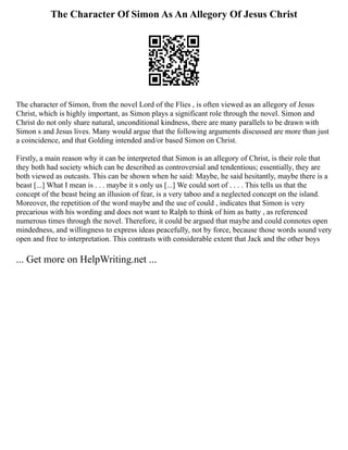 The Character Of Simon As An Allegory Of Jesus Christ
The character of Simon, from the novel Lord of the Flies , is often viewed as an allegory of Jesus
Christ, which is highly important, as Simon plays a significant role through the novel. Simon and
Christ do not only share natural, unconditional kindness, there are many parallels to be drawn with
Simon s and Jesus lives. Many would argue that the following arguments discussed are more than just
a coincidence, and that Golding intended and/or based Simon on Christ.
Firstly, a main reason why it can be interpreted that Simon is an allegory of Christ, is their role that
they both had society which can be described as controversial and tendentious; essentially, they are
both viewed as outcasts. This can be shown when he said: Maybe, he said hesitantly, maybe there is a
beast [...] What I mean is . . . maybe it s only us [...] We could sort of . . . . This tells us that the
concept of the beast being an illusion of fear, is a very taboo and a neglected concept on the island.
Moreover, the repetition of the word maybe and the use of could , indicates that Simon is very
precarious with his wording and does not want to Ralph to think of him as batty , as referenced
numerous times through the novel. Therefore, it could be argued that maybe and could connotes open
mindedness, and willingness to express ideas peacefully, not by force, because those words sound very
open and free to interpretation. This contrasts with considerable extent that Jack and the other boys
... Get more on HelpWriting.net ...
 