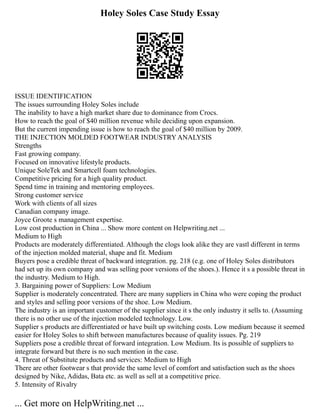 Holey Soles Case Study Essay
ISSUE IDENTIFICATION
The issues surrounding Holey Soles include
The inability to have a high market share due to dominance from Crocs.
How to reach the goal of $40 million revenue while deciding upon expansion.
But the current impending issue is how to reach the goal of $40 million by 2009.
THE INJECTION MOLDED FOOTWEAR INDUSTRY ANALYSIS
Strengths
Fast growing company.
Focused on innovative lifestyle products.
Unique SoleTek and Smartcell foam technologies.
Competitive pricing for a high quality product.
Spend time in training and mentoring employees.
Strong customer service
Work with clients of all sizes
Canadian company image.
Joyce Groote s management expertise.
Low cost production in China ... Show more content on Helpwriting.net ...
Medium to High
Products are moderately differentiated. Although the clogs look alike they are vastl different in terms
of the injection molded material, shape and fit. Medium
Buyers pose a credible threat of backward integration. pg. 218 (e.g. one of Holey Soles distributors
had set up its own company and was selling poor versions of the shoes.). Hence it s a possible threat in
the industry. Medium to High.
3. Bargaining power of Suppliers: Low Medium
Supplier is moderately concentrated. There are many suppliers in China who were coping the product
and styles and selling poor versions of the shoe. Low Medium.
The industry is an important customer of the supplier since it s the only industry it sells to. (Assuming
there is no other use of the injection modeled technology. Low.
Supplier s products are differentiated or have built up switching costs. Low medium because it seemed
easier for Holey Soles to shift between manufactures because of quality issues. Pg. 219
Suppliers pose a credible threat of forward integration. Low Medium. Its is possible of suppliers to
integrate forward but there is no such mention in the case.
4. Threat of Substitute products and services: Medium to High
There are other footwear s that provide the same level of comfort and satisfaction such as the shoes
designed by Nike, Adidas, Bata etc. as well as sell at a competitive price.
5. Intensity of Rivalry
... Get more on HelpWriting.net ...
 