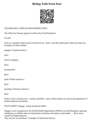 Biology Folio Form Four
TECHNOLOGY USED IN FOOD PRODUCTION
The efforts by Various Agencies to Diversity Food Production
ULAM
Ulam or vegetable salad consists of fresh leaves , fruits , and other plant parts which are eaten raw .
Examples of ulam include :
pegaga ( Centella asiatica )
[pic]
shoots of papaya
[pic]
kacang botol
[pic]
petai ( Parkia speciosa )
[pic]
kemangi ( Ocimum sanctum )
[pic]
Ulam is rich in mineral ions , vitamins and fibre . some of these plants are used in the preparation of
herbal medicines and drinks .
FACTS ABOUT pegaga , jering and pucuk kaduk !
Pegaga is now recognized by the World Health Organization (WHO) as an herb thought to generate
intelligence in children than can help blood circulation and improve skin health . ... Show more
content on Helpwriting.net ...
They are low in cholesterol . Examples of freshwater fish are :
 