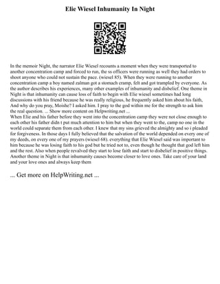 Elie Wiesel Inhumanity In Night
In the memoir Night, the narrator Elie Wiesel recounts a moment when they were transported to
another concentration camp and forced to run, the ss officers were running as well they had orders to
shoot anyone who could not sustain the pace. (wiesel 85). When they were running to another
concentration camp a boy named zalman got a stomach cramp, felt and got trampled by everyone. As
the author describes his experiences, many other examples of inhumanity and disbelief. One theme in
Night is that inhumanity can cause loss of faith to begin with Elie wiesel sometimes had long
discussions with his friend because he was really religious, he frequently asked him about his faith,
And why do you pray, Moishe? I asked him. I pray to the god within me for the strength to ask him
the real question. ... Show more content on Helpwriting.net ...
When Elie and his father before they went into the concentration camp they were not close enough to
each other his father didn t put much attention to him but when they went to the, camp no one in the
world could separate them from each other. I knew that my sins grieved the almighty and so i pleaded
for forgiveness. In those days I fully believed that the salvation of the world depended on every one of
my deeds, on every one of my prayers (wiesel 68). everything that Elie Wiesel said was important to
him because he was losing faith to his god but he tried not to, even though he thought that god left him
and the rest. Also when people revalved they start to lose faith and start to disbelief in positive things.
Another theme in Night is that inhumanity causes become closer to love ones. Take care of your land
and your love ones and always keep them
... Get more on HelpWriting.net ...
 