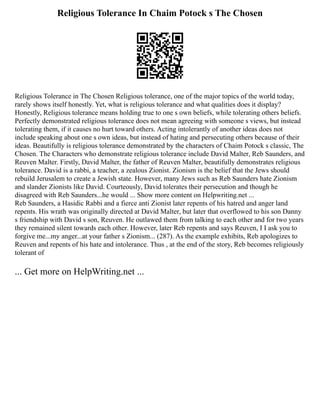 Religious Tolerance In Chaim Potock s The Chosen
Religious Tolerance in The Chosen Religious tolerance, one of the major topics of the world today,
rarely shows itself honestly. Yet, what is religious tolerance and what qualities does it display?
Honestly, Religious tolerance means holding true to one s own beliefs, while tolerating others beliefs.
Perfectly demonstrated religious tolerance does not mean agreeing with someone s views, but instead
tolerating them, if it causes no hurt toward others. Acting intolerantly of another ideas does not
include speaking about one s own ideas, but instead of hating and persecuting others because of their
ideas. Beautifully is religious tolerance demonstrated by the characters of Chaim Potock s classic, The
Chosen. The Characters who demonstrate religious tolerance include David Malter, Reb Saunders, and
Reuven Malter. Firstly, David Malter, the father of Reuven Malter, beautifully demonstrates religious
tolerance. David is a rabbi, a teacher, a zealous Zionist. Zionism is the belief that the Jews should
rebuild Jerusalem to create a Jewish state. However, many Jews such as Reb Saunders hate Zionism
and slander Zionists like David. Courteously, David tolerates their persecution and though he
disagreed with Reb Saunders...he would ... Show more content on Helpwriting.net ...
Reb Saunders, a Hasidic Rabbi and a fierce anti Zionist later repents of his hatred and anger land
repents. His wrath was originally directed at David Malter, but later that overflowed to his son Danny
s friendship with David s son, Reuven. He outlawed them from talking to each other and for two years
they remained silent towards each other. However, later Reb repents and says Reuven, I I ask you to
forgive me...my anger...at your father s Zionism... (287). As the example exhibits, Reb apologizes to
Reuven and repents of his hate and intolerance. Thus , at the end of the story, Reb becomes religiously
tolerant of
... Get more on HelpWriting.net ...
 