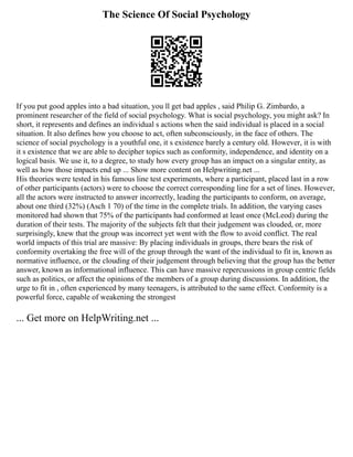 The Science Of Social Psychology
If you put good apples into a bad situation, you ll get bad apples , said Philip G. Zimbardo, a
prominent researcher of the field of social psychology. What is social psychology, you might ask? In
short, it represents and defines an individual s actions when the said individual is placed in a social
situation. It also defines how you choose to act, often subconsciously, in the face of others. The
science of social psychology is a youthful one, it s existence barely a century old. However, it is with
it s existence that we are able to decipher topics such as conformity, independence, and identity on a
logical basis. We use it, to a degree, to study how every group has an impact on a singular entity, as
well as how those impacts end up ... Show more content on Helpwriting.net ...
His theories were tested in his famous line test experiments, where a participant, placed last in a row
of other participants (actors) were to choose the correct corresponding line for a set of lines. However,
all the actors were instructed to answer incorrectly, leading the participants to conform, on average,
about one third (32%) (Asch 1 70) of the time in the complete trials. In addition, the varying cases
monitored had shown that 75% of the participants had conformed at least once (McLeod) during the
duration of their tests. The majority of the subjects felt that their judgement was clouded, or, more
surprisingly, knew that the group was incorrect yet went with the flow to avoid conflict. The real
world impacts of this trial are massive: By placing individuals in groups, there bears the risk of
conformity overtaking the free will of the group through the want of the individual to fit in, known as
normative influence, or the clouding of their judgement through believing that the group has the better
answer, known as informational influence. This can have massive repercussions in group centric fields
such as politics, or affect the opinions of the members of a group during discussions. In addition, the
urge to fit in , often experienced by many teenagers, is attributed to the same effect. Conformity is a
powerful force, capable of weakening the strongest
... Get more on HelpWriting.net ...
 