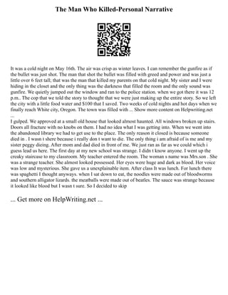 The Man Who Killed-Personal Narrative
It was a cold night on May 16th. The air was crisp as winter leaves. I can remember the gunfire as if
the bullet was just shot. The man that shot the bullet was filled with greed and power and was just a
little over 6 feet tall; that was the man that killed my parents on that cold night. My sister and I were
hiding in the closet and the only thing was the darkness that filled the room and the only sound was
gunfire. We quietly jumped out the window and ran to the police station. when we got there it was 12
p.m.. The cop that we told the story to thought that we were just making up the entire story. So we left
the city with a little food water and $100 that I saved. Two weeks of cold nights and hot days when we
finally reach White city, Oregon. The town was filled with ... Show more content on Helpwriting.net
...
I gulped. We approved at a small old house that looked almost haunted. All windows broken up stairs.
Doors all fracture with no knobs on them. I had no idea what I was getting into. When we went into
the abandoned library we had to get use to the place. The only reason it closed is because someone
died in . I wasn t shere because i really don t want to die. The only thing i am afraid of is me and my
sister peggy dieing. After mom and dad died in front of me. We just ran as far as we could which i
guess lead us here. The first day at my new school was strange. I didn t know anyone. I went up the
creaky staircase to my classroom. My teacher entered the room. The woman s name was Mrs.son . She
was a strange teacher. She almost looked possessed. Her eyes were huge and dark as blood. Her voice
was low and mysterious. She gave us a unexplainable item. After class It was lunch. For lunch there
was spaghetti I thought anyways. when I sat down to eat, the noodles were made out of bloodworms
and southern alligator lizards. the meatballs were made out of beatles. The sauce was strange because
it looked like blood but I wasn t sure. So I decided to skip
... Get more on HelpWriting.net ...
 