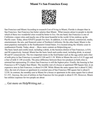Miami Vs San Francisco Essay
San Francisco and Miami According to research Cost of living in Miami, Florida is cheaper than in
San Francisco. San Francisco has better salaries than Miami . What reasons attract to people to decide
which of these two wonderful cities would be better to live. On one hand, San Francisco is one of
California s major cities and maybe one of the most beautiful in the world. It lies midway up the
Pacific coast. Today, about 829,072 people live here. In addition, it is the cultural, commercial, media,
entertainment, the arts, and financial center of Northern California. On the other hand, Miami is the
most populous metropolis in the Southeastern United States. It is located along the Atlantic coast in
southeastern Florida. Today, about ... Show more content on Helpwriting.net ...
The basic lunch and combo meal, including a drink, in the business district of San Francisco, is $16,
and $8 respectively. Instead, Miami has the basic lunch and combo meal, including drink, in around
$8 and $7 consecutively. The two important items in the food basket such as the egg carton and a liter
of milk price in San Francisco is around $ 5.04 and $ 1.18. While in Miami the cost is $ 4.35 eggs and
a liter of milk $ 1.08 severally. The price difference between these two products in both cities is
minimal but representing 2% where San Francisco is still the highest price. Finally, the housing in San
Francisco is 49 % higher than Miami. The monthly rent of a house or apartment 900 Square feet, in an
expensive area in San Francisco, is about $ 4.298. While Miami the same square feet is about $ 2.062.
Also, the rent of a house or apartment in a normal area of San Francisco 900 square feet is about $
3,538. In contrast, the monthly rent in Miami for a house or apartment in the same square feet is about
$ 1.531. Anyway, the cost of utilities in San Francisco for two people is about $ 193. However, Miami
has utilities expenses for two people are about
... Get more on HelpWriting.net ...
 