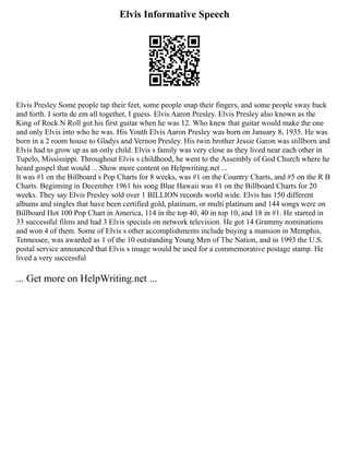Elvis Informative Speech
Elvis Presley Some people tap their feet, some people snap their fingers, and some people sway back
and forth. I sorta de em all together, I guess. Elvis Aaron Presley. Elvis Presley also known as the
King of Rock N Roll got his first guitar when he was 12. Who knew that guitar would make the one
and only Elvis into who he was. His Youth Elvis Aaron Presley was born on January 8, 1935. He was
born in a 2 room house to Gladys and Vernon Presley. His twin brother Jessie Garon was stillborn and
Elvis had to grow up as an only child. Elvis s family was very close as they lived near each other in
Tupelo, Mississippi. Throughout Elvis s childhood, he went to the Assembly of God Church where he
heard gospel that would ... Show more content on Helpwriting.net ...
It was #1 on the Billboard s Pop Charts for 8 weeks, was #1 on the Country Charts, and #5 on the R B
Charts. Beginning in December 1961 his song Blue Hawaii was #1 on the Billboard Charts for 20
weeks. They say Elvis Presley sold over 1 BILLION records world wide. Elvis has 150 different
albums and singles that have been certified gold, platinum, or multi platinum and 144 songs were on
Billboard Hot 100 Pop Chart in America, 114 in the top 40, 40 in top 10, and 18 in #1. He starred in
33 successful films and had 3 Elvis specials on network television. He got 14 Grammy nominations
and won 4 of them. Some of Elvis s other accomplishments include buying a mansion in Memphis,
Tennessee, was awarded as 1 of the 10 outstanding Young Men of The Nation, and in 1993 the U.S.
postal service announced that Elvis s image would be used for a commemorative postage stamp. He
lived a very successful
... Get more on HelpWriting.net ...
 