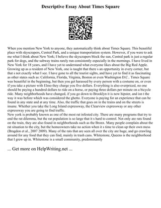 Descriptive Essay About Times Square
When you mention New York to anyone, they automatically think about Times Square. This beautiful
place with skyscrapers, Central Park, and a unique transportation system. However, if you were to ask
me what I think about New York; I believe the skyscrapers block the sun, Central park is just a regular
park for dogs, and the subway trains rarely run consistently especially in the mornings. I have lived in
New York for 18 years, and I have yet to understand what everyone likes about the Big Red Apple.
Growing up as a resident of New York, one is taught that there s an opportunity in every corner, but
that s not exactly what I see. I have gone to all the tourist sights, and have yet to find it as fascinating
as other states such as: California, Florida, Virginia, Boston or even Washington D.C.. Times Square
was beautiful in the beginning, but then you get harassed by every person with a costume on, or even
if you take a picture with Elmo they charge you five dollars. Everything is also overpriced, no one
should be paying a hundred dollars to ride on a horse, or paying three dollars per minute on a bicycle
ride. Many neighborhoods have changed, if you go down to Brooklyn it is now hipster, and isn t the
way it was before which was considered the ghetto. Everyone is paying for an experience that can be
found in any state and at any time. Also, the traffic that goes on in the trains and on the streets is
insane. Whether you take the Long Island expressway, the Clearview expressway or any other
expressway you are going to find traffic.
New york is probably known as one of the most rat infested city. There are many programs that try to
end the rat dilemma, but the rat population is so large that it s hard to control. Not only are rats found
on the train, they are also found in neighborhoods such as the Bronx. Many people complain about the
rat situation to the city, but the homeowners take no action when it s time to clean up their own mess
(Bragdon et al., 2007 2009). Many of the rats that are seen all over the city are huge, and go crawling
around for any food that they can find, mainly in trash cans. Whitestone, Queens is the neighborhood
that I grew up in. Whitestone is a small community, predominantly
... Get more on HelpWriting.net ...
 