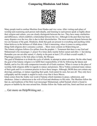 Comparing Hinduism And Islam
Many people tend to confuse Muslims from Hindus and vice versa. After visiting each place of
worship and examining each person individually, and listening to each person speak so highly about
their religion and culture, you can clearly distinguish between the two. They have many similarities
and differences, which establish a relationship between the two. Although in the past there has been
many disputes over the two, this is due to their dissimilarities. The most common dispute between the
two are because of the gods. Hinduism, think that gods are present in everything and anything while
Islam believes in the holiness of Allah alone. I find it interesting, when it comes to eating certain
things both religions don t consume a certain ... Show more content on Helpwriting.net ...
The Islamic religions follows five pillars from the prophet. 1. Testament that there is one God and
Muhammad is his messenger; 2. prayer five times daily mainly before sunset and after; 3. fast during
Ramadan you can eat after sunset; 4. charity to the poor at least 2.5% of their overall wealth; 5.
Pilgrimage journey to the holy place in India, the Mosque.
The goal of Hinduism is to break the cycle of rebirth, in attempt to attain salvation. On the other hand,
the goal of the Islamic religion is to fulfill their responsibility of life by following the Quran and
Hadith, and to live life with compassion towards all of Gods creations. When it comes to the place of
worship, both religions differ in regards to statues and pictures. Shiva Vishnu contained many statues
of their gods and it is a common practice to have these images. Although, ISOM does not contain any
drawings, paintings, or statues regarding their gods. God cannot be seen, but sees all. They only have
calligraphy and the temple is angled in such a way that it faces Mecca.
Islam comes from the Arabic root word of Salema which translates to peace, submission, and
obedience. Islam is submission to the will of God and obedience to His rules. The Muslims follow the
Qur an, and traditions of the Holy Last messenger Muhammad, called Sunnah which is found in
prayers or hadiths by the men around him. Hindus follow the Vedas and Gita, Smrti and Sruti are oral
... Get more on HelpWriting.net ...
 