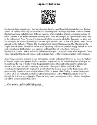 Raphael s Influence
Most artists have a dark history that have inspired them to create beautiful artwork, however Raphael
Sanzio De Urbino had a very successful social life along with creating well known classical artwork.
Raphael s artwork included many different elements of art, including triangles, diversity and rule of
thirds. Raphael is an Italian artist from the early 1500 s and has changed his style multiple times, due
to the influence of Petro Perugio. Considering all of the upcoming artists like Leonardo Da Vinci and
Michelangelo, he eventually developed his own style and stuck to it . A few of Raphael s most famous
artwork is, The School of Athens, The Transfiguration, Sistine Madonna, and The Marriage of the
Virgin. Since Raphael didn t have a dark or un lightening influence to produce happy artwork his main
motivation being that his father was a painter and taught him all of the basics he knows.
Raphael was born in 1483 as an italian, and became Perugino s apprentice soon after. Raphael s father
was a painter for the duke of Urbino, and was taught basic ... Show more content on Helpwriting.net
...
A few very noticeable elements would be triangles, variety, and rule of thirds. In his piece the School
of Athens, he places the people that have a greater importance on the intersecting lines when you are
trying to see the rule of thirds. While this piece represents a philosophy, the main two characters
Aristotle, and plato are seen conversing in the center of the piece. When you look at The
Transfiguration piece also by Raphael, it greatly shoes the triangle made by the three angles. This
piece actually represents the transfiguration of christ on Mount tabor. Variety is shown through the
color of all of his work, but another one of his famous series Sistine Madonna, variety is shown
through the different ages of people. There are many more elements that he has enfolded throughout
his art but he often entails these three
... Get more on HelpWriting.net ...
 