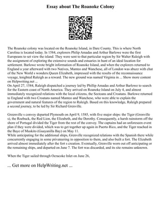Essay about The Roanoke Colony
The Roanoke colony was located on the Roanoke Island, in Dare County. This is where North
Carolina is located today. In 1584, explorers Philip Amadas and Arthur Barlowe were the first
Europeans to set view the island. They were sent to that particular region by Sir Walter Raleigh with
the assignment of exploring the extensive sounds and estuaries in hunt of an ideal location for
settlement. Barlowe wrote bright information of Roanoke Island, and when the explorers returned to
England a year afterward with two Natives, Manteo and Wanchese, all of London was abuzz with chat
of the New World s wonders.Queen Elizabeth, impressed with the results of the reconnaissance
voyage, knighted Raleigh as a reward. The new ground was named Virginia in ... Show more content
on Helpwriting.net ...
On April 27, 1584, Raleigh dispatched a journey led by Phillip Amadas and Arthur Barlowe to search
for the Eastern coast of North America. They arrived on Roanoke Island on July 4, and almost
immediately recognized relations with the local citizens, the Sectoans and Croatans. Barlowe returned
to England with two Croatans named Manteo and Wanchese, who were able to explain the
government and natural features of the region to Raleigh. Based on this knowledge, Raleigh prepared
a second journey, to be led by Sir Richard Grenville.
Greenville s convoy departed Plymouth on April 9, 1585, with five major ships: the Tiger (Grenville
s), the Roebuck, the Red Lion, the Elizabeth, and the Dorothy. Consequently, a harsh rainstorm off the
shore of Portugal divided the Tiger from the rest of the convoy. The captains had an unforeseen event
plan if they were divided, which was to get together up again in Puerto Rico, and the Tiger reached in
the Baye of Muskito (Guayanilla Bay) on May 11.
While anticipating for the additional ships, Grenville recognized relations with the Spanish there while
concurrently engaging in some privateering in opposition to them, and also built a fort. The Elizabeth
arrived almost immediately after the fort s creation. Eventually, Grenville worn out off anticipating or
the remaining ships, and departed on June 7. The fort was discarded, and its site remains unknown.
When the Tiger sailed through Ocracoke Inlet on June 26,
... Get more on HelpWriting.net ...
 