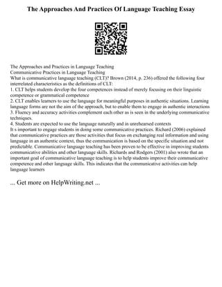 The Approaches And Practices Of Language Teaching Essay
The Approaches and Practices in Language Teaching
Communicative Practices in Language Teaching
What is communicative language teaching (CLT)? Brown (2014, p. 236) offered the following four
interrelated characteristics as the definitions of CLT:
1. CLT helps students develop the four competences instead of merely focusing on their linguistic
competence or grammatical competence
2. CLT enables learners to use the language for meaningful purposes in authentic situations. Learning
language forms are not the aim of the approach, but to enable them to engage in authentic interactions
3. Fluency and accuracy activities complement each other as is seen in the underlying communicative
techniques.
4. Students are expected to use the language naturally and in unrehearsed contexts
It s important to engage students in doing some communicative practices. Richard (2006) explained
that communicative practices are those activities that focus on exchanging real information and using
language in an authentic context, thus the communication is based on the specific situation and not
predictable. Communicative language teaching has been proven to be effective in improving students
communicative abilities and other language skills. Richards and Rodgers (2001) also wrote that an
important goal of communicative language teaching is to help students improve their communicative
competence and other language skills. This indicates that the communicative activities can help
language learners
... Get more on HelpWriting.net ...
 