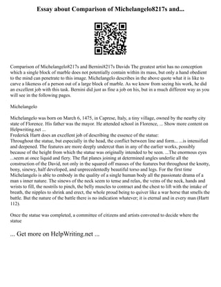 Essay about Comparison of Michelangelo8217s and...
Comparison of Michelangelo8217s and Bernini8217s Davids The greatest artist has no conception
which a single block of marble does not potentially contain within its mass, but only a hand obedient
to the mind can penetrate to this image. Michelangelo describes in the above quote what it is like to
carve a likeness of a person out of a large block of marble. As we know from seeing his work, he did
an excellent job with this task. Bernini did just as fine a job on his, but in a much different way as you
will see in the following pages.
Michelangelo
Michelangelo was born on March 6, 1475, in Caprese, Italy, a tiny village, owned by the nearby city
state of Florence. His father was the mayor. He attended school in Florence, ... Show more content on
Helpwriting.net ...
Frederick Hartt does an excellent job of describing the essence of the statue:
Throughout the statue, but especially in the head, the conflict between line and form... ...is intensified
and deepened. The features are more deeply undercut than in any of the earlier works, possibly
because of the height from which the statue was originally intended to be seen. ...The enormous eyes
...seem at once liquid and fiery. The flat planes joining at determined angles underlie all the
construction of the David, not only in the squared off masses of the features but throughout the knotty,
bony, sinewy, half developed, and unprecedentedly beautiful torso and legs. For the first time
Michelangelo is able to embody in the quality of a single human body all the passionate drama of a
man s inner nature. The sinews of the neck seem to tense and relax, the veins of the neck, hands and
wrists to fill, the nostrils to pinch, the belly muscles to contract and the chest to lift with the intake of
breath, the nipples to shrink and erect, the whole proud being to quiver like a war horse that smells the
battle. But the nature of the battle there is no indication whatever; it is eternal and in every man (Hartt
112).
Once the statue was completed, a committee of citizens and artists convened to decide where the
statue
... Get more on HelpWriting.net ...
 