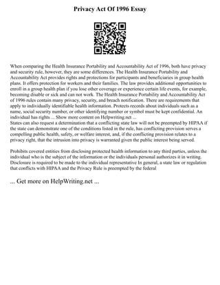 Privacy Act Of 1996 Essay
When comparing the Health Insurance Portability and Accountability Act of 1996, both have privacy
and security rule, however, they are some differences. The Health Insurance Portability and
Accountability Act provides rights and protections for participants and beneficiaries in group health
plans. It offers protection for workers and their families. The law provides additional opportunities to
enroll in a group health plan if you lose other coverage or experience certain life events, for example,
becoming disable or sick and can not work. The Health Insurance Portability and Accountability Act
of 1996 rules contain many privacy, security, and breach notification. There are requirements that
apply to individually identifiable health information. Protects records about individuals such as a
name, social security number, or other identifying number or symbol must be kept confidential. An
individual has rights ... Show more content on Helpwriting.net ...
States can also request a determination that a conflicting state law will not be preempted by HIPAA if
the state can demonstrate one of the conditions listed in the rule, has conflicting provision serves a
compelling public health, safety, or welfare interest, and, if the conflicting provision relates to a
privacy right, that the intrusion into privacy is warranted given the public interest being served.
Prohibits covered entities from disclosing protected health information to any third parties, unless the
individual who is the subject of the information or the individuals personal authorizes it in writing.
Disclosure is required to be made to the individual representative In general, a state law or regulation
that conflicts with HIPAA and the Privacy Rule is preempted by the federal
... Get more on HelpWriting.net ...
 