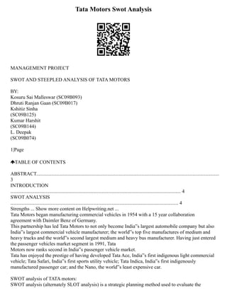 Tata Motors Swot Analysis
MANAGEMENT PROJECT
SWOT AND STEEPLED ANALYSIS OF TATA MOTORS
BY:
Kosuru Sai Malleswar (SC09B093)
Dhruti Ranjan Gaan (SC09B017)
Kshitiz Sinha
(SC09B125)
Kumar Harshit
(SC09B144)
L. Deepak
(SC09B074)
1|Page
TABLE OF CONTENTS
ABSTRACT..................................................................................................................................................
3
INTRODUCTION
........................................................................................................................................ 4
SWOT ANALYSIS
...................................................................................................................................... 4
Strengths ... Show more content on Helpwriting.net ...
Tata Motors began manufacturing commercial vehicles in 1954 with a 15 year collaboration
agreement with Daimler Benz of Germany.
This partnership has led Tata Motors to not only become India‟s largest automobile company but also
India‟s largest commercial vehicle manufacturer; the world‟s top five manufactures of medium and
heavy trucks and the world‟s second largest medium and heavy bus manufacturer. Having just entered
the passenger vehicles market segment in 1991, Tata
Motors now ranks second in India‟s passenger vehicle market.
Tata has enjoyed the prestige of having developed Tata Ace, India‟s first indigenous light commercial
vehicle; Tata Safari, India‟s first sports utility vehicle; Tata Indica, India‟s first indigenously
manufactured passenger car; and the Nano, the world‟s least expensive car.
SWOT analysis of TATA motors:
SWOT analysis (alternately SLOT analysis) is a strategic planning method used to evaluate the
 