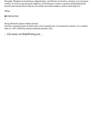 Strengths, Weaknesses/Limitations, Opportunities, and Threats involved in a project or in a business
venture. It involves specifying the objective of the business venture or project and identifying the
internal and external factors that are favourable and unfavourable to achieve that objective.
4|Page
STRENGTHS:
1.
Strong Domestic player (Indian market):
Tata has a strong presence in India and is a key manufacturer of commercial vehicles. It is a market
share of ~64% which has almost remained constant. Also,
... Get more on HelpWriting.net ...
 
