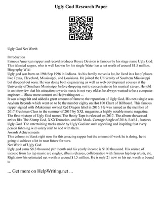 Ugly God Research Paper
Ugly God Net Worth
Introduction
Famous American rapper and record producer Royce Davison is famous by his stage name Ugly God.
This talented rapper, who is well known for his single Water has a net worth of around $1.5 million.
Biography Wiki
Ugly god was born on 19th Sep 1996 in Indiana. As his family moved a lot, he lived in a lot of places
like Texas, Cleveland, Mississippi, and Louisiana. He joined the University of Southern Mississippi
but dropped out soon. He was doing both engineering as well as web development courses at the
University of Southern Mississippi before dropping out to concentrate on his musical career. He told
in an interview that his attraction towards music is not very old as he always wanted to be a computer
engineer ... Show more content on Helpwriting.net ...
It was a huge hit and added a great amount of fame to the reputation of Ugly God. His next single was
Asylum Records which went on to be the number eighty on Hot 100 Chart of Billboard. This famous
rapper signed with iMakonnen owned Red Dragon label in 2016. He was named as the member of
2017 Freshman Class in the summer of 2017 by XXL magazine, a highly notable music magazine.
The first mixtape of Ugly God named The Booty Tape is released on 2017. The album showcased
artists like The Slump God, XXXTentacion, and Ski Mask. Carnage Single of 2016, RARI , features
Ugly God. The entertaining tracks made by Ugly God are such appealing and inspiring that every
person listening will surely start to nod with them.
Awards Achievements
This column is blank right now for this amazing rapper but the amount of work he is doing, he is
going to achieve a lot in near future for sure.
Net Worth of Ugly God
Ugly god earns $8.3 thousand per month and his yearly income is $100 thousand. His source of
income from his rap music are singles, album releases, collaboration with famous hip hop artists, etc.
Right now his estimated net worth is around $1.5 million. He is only 21 now so his net worth is bound
to
... Get more on HelpWriting.net ...
 