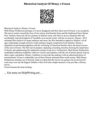 Rhetorical Analysis Of Disney s Frozen
Rhetorical Analysis: Disney s Frozen
Walt Disney Productions prestige is to never disappoint and their latest movie Frozen, is no exception.
The movie centers around the lives of two sisters, kind hearted Anna and the frightened Snow Queen
Elsa. Fearless Anna sets off on a journey to find her sister, who flees to an icy mountain after she
accidentally traps the kingdom of Arendelle in an eternal winter with her ice powers. Disney s 2013
animated film reeled in its target audience and more; the film intended to appeal to children s of all
ages surprisingly enough enticed a wider audience largely comprised of non families. Disney s
reputation for promoting happiness and the well being of American families led to the direct success
of the movie Frozen. The film met its purpose, depicting a touching storyline showing the importance
of family and undermining the traditional concept of true love. Furthermore, Walt Disney Productions
established sufficient credibility within its viewers and audience with the use of artistic proofs such as;
ethos, logos, and pathos. Disney s tradition is to provide the audience with an educational piece of
entertainment, Frozen is undeniably one of those Disney animated films worth seeing. Walt Disney
Productions strategic use of rhetoric made it evident that the movie was going to be an all time hit
some may even say the biggest children s film of all time simply because it was just that, a Disney
movie.
Frozen became the heart melting,
... Get more on HelpWriting.net ...
 