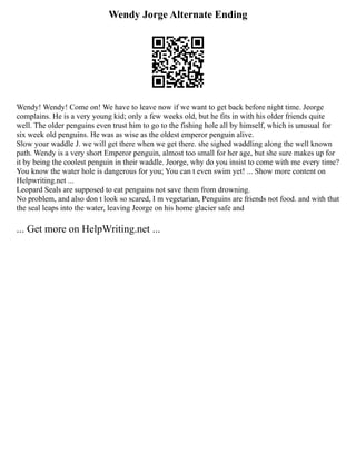 Wendy Jorge Alternate Ending
Wendy! Wendy! Come on! We have to leave now if we want to get back before night time. Jeorge
complains. He is a very young kid; only a few weeks old, but he fits in with his older friends quite
well. The older penguins even trust him to go to the fishing hole all by himself, which is unusual for
six week old penguins. He was as wise as the oldest emperor penguin alive.
Slow your waddle J. we will get there when we get there. she sighed waddling along the well known
path. Wendy is a very short Emperor penguin, almost too small for her age, but she sure makes up for
it by being the coolest penguin in their waddle. Jeorge, why do you insist to come with me every time?
You know the water hole is dangerous for you; You can t even swim yet! ... Show more content on
Helpwriting.net ...
Leopard Seals are supposed to eat penguins not save them from drowning.
No problem, and also don t look so scared, I m vegetarian, Penguins are friends not food. and with that
the seal leaps into the water, leaving Jeorge on his home glacier safe and
... Get more on HelpWriting.net ...
 