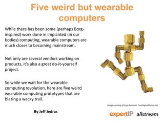 Five weird but wearable
                    computers
While there has been some (perhaps Borg-
inspired) work done in implanted (in our
bodies) computing, wearable computers are
much closer to becoming mainstream.

Not only are several vendors working on
products, it’s also a great do-it-yourself
project.

So while we wait for the wearable
computing revolution, here are five weird
wearable computing prototypes that are
blazing a wacky trail.
                                             Image courtesy of luigi diamanti, FreeDigitalPhotos.net


                By Jeff Jedras
 
