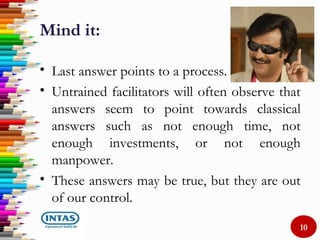 Mind it:
• Last answer points to a process.
• Untrained facilitators will often observe that
answers seem to point towards classical
answers such as not enough time, not
enough investments, or not enough
manpower.
• These answers may be true, but they are out
of our control.
10
 
